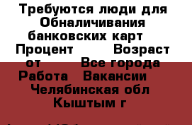 Требуются люди для Обналичивания банковских карт  › Процент ­ 25 › Возраст от ­ 18 - Все города Работа » Вакансии   . Челябинская обл.,Кыштым г.